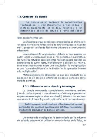 17
1.3. Concepto de ciencia
La ciencia es un conjunto de conocimientos
verificables, sistemáticamente organizados y
metodológicamente obtenidos, relativos a un
determinado objeto de estudio o rama del saber.
Tales conocimientos son:
Verificables:porquepuedensercomprobados.Laafirmación:
“el agua hierve a una temperatura de 100° centígrados a nivel del
mar”, puede ser verificada fácilmente utilizando los instrumentos
adecuados.
Sistemáticamente organizados: debido a que poseen un
orden lógico y se relacionan entre sí. Por ejemplo, en matemática,
los números naturales son elementos necesarios para realizar las
operaciones de suma, resta, multiplicación o división. Así mismo,
entre estas operaciones existe una vinculación: la multiplicación
es una “suma simplificada” y la división “es la operación inversa
a la multiplicación”.
Metodológicamente obtenidos: ya que son producto de la
aplicación de un conjunto sistemático de pasos, conocido como
método científico.
1.3.1. Diferencia entre ciencia y tecnología
La ciencia comprende conocimientos netamente teóricos
(ciencia básica o pura), o conocimientos prácticos que pueden ser
empleados a corto plazo (ciencia aplicada). Mientras la ciencia es
conocimiento,latecnologíaeslaaplicacióndedichoconocimiento.
La tecnología es la actividad que utiliza los conocimientos
generados por la ciencia aplicada para satisfacer necesidades
mediante la producción de bienes y servicios.
Un ejemplo de tecnología es la desarrollada por la industria
del calzado deportivo, al utilizar los conocimientos de la física, la
 
