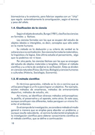 18
biomecánica y la anatomía, para fabricar zapatos con un ‘‘chip’’
que regula automáticamente la amortiguación, según el terreno
y peso del atleta.
1.4. Clasificación de la ciencia
Segúnelobjetodeestudio,Bunge(1981),clasificalasciencias
en formales y fácticas.
Las ciencias formales son las que se ocupan del estudio de
objetos ideales o intangibles, es decir, conceptos que sólo están
en la mente humana.
Su método es la deducción y su criterio de verdad es la
coherenciaonocontradicción.Soncienciasformaleslamatemática,
la lingüística y la lógica. Esta última estudia el pensamiento, algo
que no podemos ver ni tocar.
Por otra parte, las ciencias fácticas son las que se encargan
del estudio de objetos materiales o tangibles. Utilizan el método
científico y su criterio de verdad es la verificación. Éstas se dividen
en cienciasnaturales(Física,Química,Biología)ycienciashumanas
o culturales (Historia, Sociología, Economía).
1.5. El método científico
En términos generales, método es la vía o camino que se
utiliza para llegar a un fin o para lograr un objetivo. Por ejemplo,
existen métodos de enseñanza, métodos de entrenamiento
deportivo, métodos de estudio, etc.
Así mismo, se identifican diversos métodos anticonceptivos:
la pastilla, el preservativo y el aparato, entre otros. En este caso,
aunque constituyen vías diferentes, todos persiguen un mismo fin:
evitar el embarazo.
Enelcampodelainvestigación,seconsideramétodoalmodo
general o manera que se emplea para abordar un problema, y
aunque resulte redundante, el camino fundamental empleado en
la investigación científica para obtener conocimiento científico es
el método científico, que se define a continuación:
 