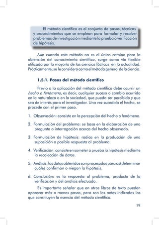 19
	 El método científico es el conjunto de pasos, técnicas
y procedimientos que se emplean para formular y resolver
problemas de investigación mediante la prueba o verificación
de hipótesis.
Aun cuando este método no es el único camino para la
obtención del conocimiento científico, surge como vía flexible
utilizada por la mayoría de las ciencias fácticas en la actualidad.
Prácticamente,se leconsideracomoelmétodogeneraldelaciencia.
1.5.1. Pasos del método científico
Previo a la aplicación del método científico debe ocurrir un
hecho o fenómeno, es decir, cualquier suceso o cambio ocurrido
en la naturaleza o en la sociedad, que pueda ser percibido y que
sea de interés para el investigador. Una vez sucedido el hecho, se
procede con el primer paso.
1.  Observación: consiste en la percepción del hecho o fenómeno.
2.  Formulación del problema: se basa en la elaboración de una
pregunta o interrogación acerca del hecho observado.
3.  Formulación de hipótesis: radica en la producción de una
suposición o posible respuesta al problema.
4.  Verificación: consiste en someter a prueba la hipótesis mediante
la recolección de datos.
5.  Análisis:losdatosobtenidossonprocesadosparaasídeterminar
cuáles confirman o niegan la hipótesis.
6.  Conclusión: es la respuesta al problema, producto de la
verificación y del análisis efectuado.
Es importante señalar que en otros libros de texto pueden
aparecer más o menos pasos, pero son los antes indicados los
que constituyen la esencia del método científico.
 