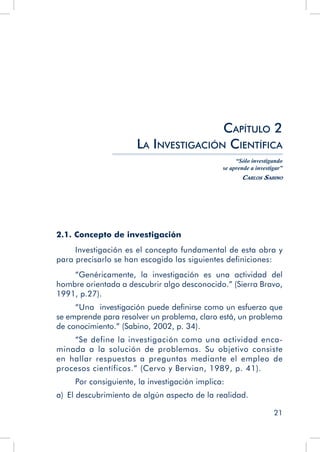21
Capítulo 2
La Investigación Científica
“Sólo investigando
se aprende a investigar”
Carlos Sabino
2.1. Concepto de investigación
Investigación es el concepto fundamental de esta obra y
para precisarlo se han escogido las siguientes definiciones:
“Genéricamente, la investigación es una actividad del
hombre orientada a descubrir algo desconocido.” (Sierra Bravo,
1991, p.27).
“Una investigación puede definirse como un esfuerzo que
se emprende para resolver un problema, claro está, un problema
de conocimiento.” (Sabino, 2002, p. 34).
“Se define la investigación como una actividad enca-
minada a la solución de problemas. Su objetivo consiste
en hallar respuestas a preguntas mediante el empleo de
procesos científicos.” (Cervo y Bervian, 1989, p. 41).
Por consiguiente, la investigación implica:
a)  El descubrimiento de algún aspecto de la realidad.
 