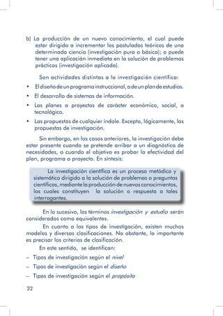 22
b)  La producción de un nuevo conocimiento, el cual puede
estar dirigido a incrementar los postulados teóricos de una
determinada ciencia (investigación pura o básica); o puede
tener una aplicación inmediata en la solución de problemas
prácticos (investigación aplicada).
Son actividades distintas a la investigación científica:
•	  Eldiseñodeunprogramainstruccional,odeunplandeestudios.
•	 El desarrollo de sistemas de información.
•	 Los planes o proyectos de carácter económico, social, o
tecnológico.
•	 Las propuestas de cualquier índole. Excepto, lógicamente, las
propuestas de investigación.
Sin embargo, en los casos anteriores, la investigación debe
estar presente cuando se pretende arribar a un diagnóstico de
necesidades, o cuando el objetivo es probar la efectividad del
plan, programa o proyecto. En síntesis:
La investigación científica es un proceso metódico y
sistemático dirigido a la solución de problemas o preguntas
científicas, mediante la producción de nuevos conocimientos,
los cuales constituyen la solución o respuesta a tales
interrogantes.
	 En lo sucesivo, los términos investigación y estudio serán
considerados como equivalentes.
	 En cuanto a los tipos de investigación, existen muchos
modelos y diversas clasificaciones. No obstante, lo importante
es precisar los criterios de clasificación.
En este sentido, se identifican:
–   Tipos de investigación según el nivel
–   Tipos de investigación según el diseño
–   Tipos de investigación según el propósito
 