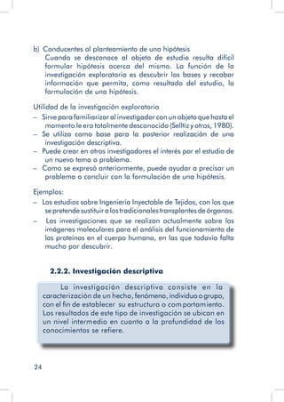 24
b)  Conducentes al planteamiento de una hipótesis
Cuando se desconoce al objeto de estudio resulta difícil
formular hipótesis acerca del mismo. La función de la
investigación exploratoria es descubrir las bases y recabar
información que permita, como resultado del estudio, la
formulación de una hipótesis.
Utilidad de la investigación exploratoria
–   Sirve para familiarizar al investigador con un objeto que hasta el
momento le era totalmente desconocido (Selltiz y otros, 1980).
–   Se utiliza como base para la posterior realización de una
investigación descriptiva.
–   Puede crear en otros investigadores el interés por el estudio de
un nuevo tema o problema.
–   Como se expresó anteriormente, puede ayudar a precisar un
problema o concluir con la formulación de una hipótesis.
Ejemplos:
–   Los estudios sobre Ingeniería Inyectable de Tejidos, con los que
sepretendesustituiralostradicionalestransplantesdeórganos.
– Las investigaciones que se realizan actualmente sobre las
imágenes moleculares para el análisis del funcionamiento de
las proteínas en el cuerpo humano, en las que todavía falta
mucho por descubrir.
2.2.2. Investigación descriptiva
La investigación descriptiva consiste en la
caracterización de un hecho, fenómeno, individuo o grupo,
con el fin de establecer su estructura o com portamiento.
Los resultados de este tipo de investigación se ubican en
un nivel intermedio en cuanto a la profundidad de los
conocimientos se refiere.
 