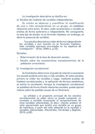 25
La investigación descriptiva se clasifica en:
a)  Estudios de medición de variables independientes:
Su misión es observar y cuantificar la modificación
de una o más características en un grupo, sin establecer
relaciones entre éstas. Es decir, cada característica o variable se
analiza de forma autónoma o independiente. Por consiguiente,
en este tipo de estudio no se formulan hipótesis, sin embargo, es
obvia la presencia de variables.
	 “Los estudios descriptivos miden de forma independiente
las variables y aun cuando no se formulen hipótesis,
tales variables aparecen enunciadas en los objetivos de
investigación.” (Arias, 2006 a, p.25).
Ejemplos:
–  Determinación de la tasa de deserción escolar.
–  Estudio sobre las características socioeconómicas de la
población universitaria.
b) Investigación correlacional:
Su finalidad es determinar el grado de relación o asociación
(no causal) existente entre dos o más variables. En estos estudios,
primero se miden las variables y luego, mediante pruebas de
hipótesis correlacionales y la aplicación de técnicas estadísticas,
se estima la correlación. Aunque la investigación correlacional
no establece de forma directa relaciones causales, puede aportar
indicios sobre las posibles causas de un fenómeno.
	 La utilidad y el propósito principal de los estudios
correlacionales es saber cómo se puede comportar un
concepto o variable conociendo el comportamiento de
otras variables relacionadas. Es decir, intentar predecir el
valor aproximado que tendrá una variable en un grupo
de individuos, a partir del valor obtenido en la variable o
variables relacionadas. (Hernández, Fernández y Baptista,
2010, p.82).
 
