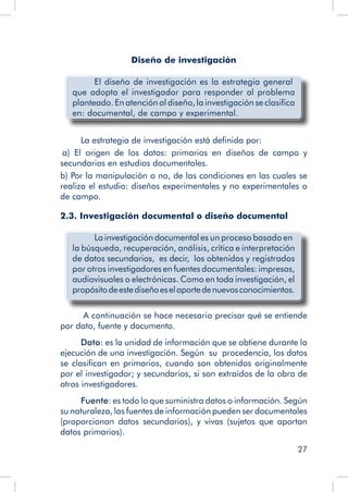 27
Diseño de investigación
El diseño de investigación es la estrategia general
que adopta el investigador para responder al problema
planteado. En atención al diseño, la investigación se clasifica
en: documental, de campo y experimental.
La estrategia de investigación está definida por:
a) El origen de los datos: primarios en diseños de campo y
secundarios en estudios documentales.
b) Por la manipulación o no, de las condiciones en las cuales se
realiza el estudio: diseños experimentales y no experimentales o
de campo.
2.3. Investigación documental o diseño documental
La investigación documental es un proceso basado en
la búsqueda, recuperación, análisis, crítica e interpretación
de datos secundarios, es decir, los obtenidos y registrados
por otros investigadores en fuentes documentales: impresas,
audiovisuales o electrónicas. Como en toda investigación, el
propósitodeestediseñoeselaportedenuevosconocimientos.
A continuación se hace necesario precisar qué se entiende
por dato, fuente y documento.
Dato: es la unidad de información que se obtiene durante la
ejecución de una investigación. Según su procedencia, los datos
se clasifican en primarios, cuando son obtenidos originalmente
por el investigador; y secundarios, si son extraídos de la obra de
otros investigadores.
Fuente: es todo lo que suministra datos o información. Según
su naturaleza, las fuentes de información pueden ser documentales
(proporcionan datos secundarios), y vivas (sujetos que aportan
datos primarios).
 