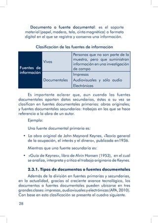 28
	 Documento o fuente documental: es el soporte
material (papel, madera, tela, cinta magnética) o formato
digital en el que se registra y conserva una información.
Clasificación de las fuentes de información
Fuentes de
información
Vivas
Personas que no son parte de la
muestra, pero que suministran
información en una investigación
de campo
Documentales
Impresas
Audiovisuales y sólo audio
Electrónicas
Es importante aclarar que, aun cuando las fuentes
documentales aportan datos secundarios, éstas a su vez se
clasifican en fuentes documentales primarias: obras originales;
y fuentes documentales secundarias: trabajos en los que se hace
referencia a la obra de un autor.
Ejemplo:
Una fuente documental primaria es:
•  La obra original de John Maynard Keynes, «Teoría general
de la ocupación, el interés y el dinero», publicada en1936.
	 Mientras que una fuente secundaria es:
•   «Guía de Keynes», libro de Alvin Hansen (1953),  en el cual
se analiza, interpreta y critica el trabajo originario de Keynes.
2.3.1. Tipos de documentos o fuentes documentales
Además de la división en fuentes primarias y secundarias,
en la actualidad, gracias al creciente avance tecnológico, los
documentos o fuentes documentales pueden ubicarse en tres
grandes clases:impresas,audiovisualesyelectrónicas(APA,2010).
Con base en esta clasificación se presenta el cuadro siguiente.
 