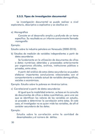 30
2.3.2. Tipos de investigación documental
La investigación documental se puede realizar a nivel
exploratorio, descriptivo o explicativo y se clasifica en:
a)  Monográfica
	 Consiste en el desarrollo amplio y profundo de un tema
específico. Su resultado es un informe comúnmente llamado
monografía.
Ejemplo:
Estudio sobre la industria petrolera en Venezuela (2000-2010).
b)  Estudios de medición de variables independientes a partir de
datos secundarios
	 Se fundamenta en la utilización de documentos de cifras
o datos numéricos obtenidos y procesados anteriormente
por organismos oficiales, archivos, instituciones públicas o
privadas, entre otras.
	 A partir del análisis de estos datos secundarios se pueden
elaborar importantes conclusiones relacionadas con el
comportamiento o estado actual de variables demográficas,
sociales o económicas.
Ejemplo: Estudio sobre la pobreza en América Latina.
c)  Correlacional a partir de datos secundarios
	 Al igual que la modalidad anterior, se basa en la consulta
de documentos de cifras o datos cuantitativos, pero una vez
que se identifican los valores de las variables en estudio,
se procede a determinar la correlación entre éstas. En este
caso, el investigador no es quien mide las variables, de allí el
carácter secundario de los datos.
Ejemplo:
Estudio sobre la correlación entre la cantidad de
desempleados y el número de delitos.
 