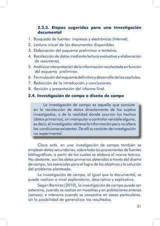 31
2.3.3. Etapas sugeridas para una investigación
documental
1.  Búsqueda de fuentes: impresas y electrónicas (Internet).
2.  Lectura inicial de los documentos disponibles.
3.  Elaboración del esquema preliminar o tentativo.
4.  Recolección de datos mediante lectura evaluativa y elaboración
de resúmenes.
5.  Análisiseinterpretacióndelainformaciónrecolectadaenfunción
del esquema preliminar.
6.  Formulacióndelesquemadefinitivoydesarrollodeloscapítulos.
7.  Redacción de la introducción y conclusiones.
8. Revisión y presentación del informe final.
2.4. Investigación de campo o diseño de campo
	 La investigación de campo es aquella que consiste
en la recolección de datos directamente de los sujetos
investigados, o de la realidad donde ocurren los hechos
(datos primarios), sinmanipularocontrolarvariablealguna,
es decir, el investigador obtiene la información pero no altera
las condicionesexistentes.Deallísucarácterdeinvestigación
no experimental.
Claro está, en una investigación de campo también se
emplean datos secundarios, sobre todo los provenientes de fuentes
bibliográficas, a partir de los cuales se elabora el marco teórico.
No obstante, son los datos primarios obtenidos a través del diseño
de campo, los esenciales para el logro de los objetivos y la solución
del problema planteado.
La investigación de campo, al igual que la documental, se
puede realizar a nivel exploratorio, descriptivo y explicativo.
Según Ramírez (2010), la investigación de campo puede ser
extensiva, cuando se realiza en muestras y en poblaciones enteras
(censos); e intensiva cuando se concentra en casos particulares,
sin la posibilidad de generalizar los resultados.
 