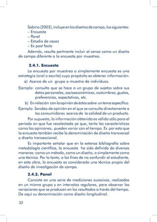 32
Sabino (2002),incluyeenlosdiseñosdecampo,lossiguientes:
– Encuesta
– Panel
– Estudio de casos
– Ex post facto
Además, resulta pertinente incluir al censo como un diseño
de campo diferente a la encuesta por muestreo.
2.4.1. Encuesta
La encuesta por muestreo o simplemente encuesta es una
estrategia (oral o escrita) cuyo propósito es obtener información:
a)  Acerca de un grupo o muestra de individuos.
Ejemplo: consulta que se hace a un grupo de sujetos sobre sus
datos personales, socioeconómicos, costumbres, gustos,
preferencias, expectativas, etc.
b)  En relación conlaopinióndeéstossobre untemaespecífico.
Ejemplo: Sondeo de opinión en el que se consulta directamente a
los consumidores acerca de la calidad de un producto.
Por supuesto, la información obtenida es válida sólo para el
período en que fue recolectada ya que, tanto las características
como las opiniones, pueden variar con el tiempo. Es por esto que
la encuesta también recibe la denominación de diseño transversal
o diseño transeccional.
Es importante señalar que en la extensa bibliografía sobre
metodología científica, la encuesta ha sido definida de diversas
maneras: como un método, como un diseño, o simplemente como
una técnica. Por lo tanto, a los fines de no confundir al estudiante,
en esta obra, la encuesta es considerada una técnica propia del
diseño de investigación de campo.
2.4.2. Panel
Consiste en una serie de mediciones sucesivas, realizadas
en un mismo grupo y en intervalos regulares, para observar las
variaciones que se producen en los resultados a través del tiempo.
De aquí su denominación como diseño longitudinal.
 