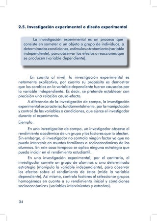 34
2.5. Investigación experimental o diseño experimental
	 La investigación experimental es un proceso que
consiste en someter a un objeto o grupo de individuos, a
determinadas condiciones,estímulosotratamiento(variable
independiente), para observar los efectos o reacciones que
se producen (variable dependiente).
	 En cuanto al nivel, la investigación experimental es
netamente explicativa, por cuanto su propósito es demostrar
que los cambios en la variable dependiente fueron causados por
la variable independiente. Es decir, se pretende establecer con
precisión una relación causa-efecto.
A diferencia de la investigación de campo, la investigación
experimentalsecaracterizafundamentalmente, porlamanipulación
y control de las variables o condiciones, que ejerce el investigador
durante el experimento.
Ejemplo:
En una investigación de campo, un investigador observa el
rendimiento académico de un grupo y los factores que lo afectan.
Sin embargo, el investigador no controla ningún factor ya que no
puede intervenir en asuntos familiares o socioeconómicos de los
alumnos. En este caso tampoco se aplica ninguna estrategia que
pueda incidir en el rendimiento estudiantil.
En una investigación experimental, por el contrario, el
investigador somete un grupo de alumnos a una determinada
estrategia (manipula la variable independiente), para observar
los efectos sobre el rendimiento de éstos (mide la variable
dependiente). Así mismo, controla factores al seleccionar grupos
homogéneos en cuanto a su rendimiento inicial y condiciones
socioeconómicas (variables intervinientes y extrañas).
 