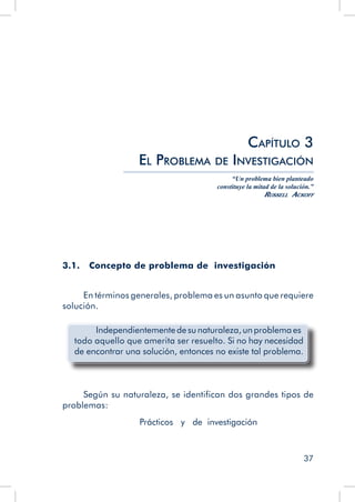 37
3.1. 	 Concepto de problema de investigación
En términos generales, problema es un asunto que requiere
solución.
	 Independientemente de sunaturaleza,un problemaes
todo aquello que amerita ser resuelto. Si no hay necesidad
de encontrar una solución, entonces no existe tal problema.
Según su naturaleza, se identifican dos grandes tipos de
problemas:
Prácticos y de investigación
Capítulo 3
El Problema de Investigación
“Un problema bien planteado
constituye la mitad de la solución.”
Russell Ackoff
 