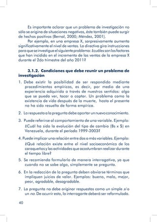 40
Es importante aclarar que un problema de investigación no
sólo se origina de situaciones negativas, éste también puede surgir
de hechos positivos (Bernal, 2000; Méndez, 2001).
Por ejemplo, en una empresa X, sorpresivamente aumenta
significativamente el nivel de ventas. La directiva gira instrucciones
paraqueseinvestigueelsiguienteproblema:¿cuálessonlosfactores
que han incidido en el incremento de las ventas de la empresa X
durante el 2do trimestre del año 2011?
3.1.2.  Condiciones que debe reunir un problema de
investigación
1.  Debe existir la posibilidad de ser respondido mediante
procedimientos empíricos, es decir, por medio de una
experiencia adquirida a través de nuestros sentidos: algo
que se pueda ver, tocar o captar. Un problema como la
existencia de vida después de la muerte, hasta el presente
no ha sido resuelto de forma empírica.
2.  La respuesta a la pregunta debe aportar unnuevoconocimiento.
3.  Puede referirse al comportamiento de una variable. Ejemplo:
¿Cuál ha sido la evolución del tipo de cambio (Bs x $) en
Venezuela, durante el período 1999-2003?
4. Puede implicar una relación entre dos o más variables. Ejemplo:
¿Qué relación existe entre el nivel socioeconómico de los
caraqueños y las actividades que acostumbran realizar durante
el tiempo libre?
5.  Se recomienda formularlo de manera interrogativa, ya que
cuando no se sabe algo, simplemente se pregunta.
6.  En la redacción de la pregunta deben obviarse términos que
impliquen juicios de valor. Ejemplos: bueno, malo, mejor,
peor, agradable, desagradable.
7.  La pregunta no debe originar respuestas como un simple si o
un no. De ocurrir esto, la interrogante deberá ser reformulada.
 