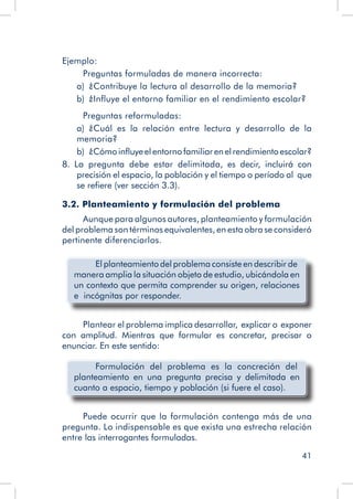 41
Ejemplo:
Preguntas formuladas de manera incorrecta:
a)  ¿Contribuye la lectura al desarrollo de la memoria?
b)  ¿Influye el entorno familiar en el rendimiento escolar?
Preguntas reformuladas:
a)  ¿Cuál es la relación entre lectura y desarrollo de la
memoria?
b)  ¿Cómoinfluyeelentornofamiliarenelrendimientoescolar?
8.  La pregunta debe estar delimitada, es decir, incluirá con
precisión el espacio, la población y el tiempo o período al que
se refiere (ver sección 3.3).
3.2. Planteamiento y formulación del problema
Aunque para algunos autores, planteamiento y formulación
del problema son términos equivalentes, en esta obra se consideró
pertinente diferenciarlos.
	 El planteamiento del problema consiste en describir de
manera amplia la situación objeto de estudio, ubicándola en
un contexto que permita comprender su origen, relaciones
e incógnitas por responder.
Plantear el problema implica desarrollar, explicar o exponer
con amplitud. Mientras que formular es concretar, precisar o
enunciar. En este sentido:
	 Formulación del problema es la concreción del
planteamiento en una pregunta precisa y delimitada en
cuanto a espacio, tiempo y población (si fuere el caso).
Puede ocurrir que la formulación contenga más de una
pregunta. Lo indispensable es que exista una estrecha relación
entre las interrogantes formuladas.
 