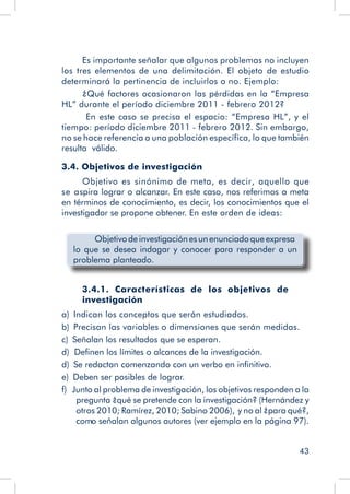 43
Es importante señalar que algunos problemas no incluyen
los tres elementos de una delimitación. El objeto de estudio
determinará la pertinencia de incluirlos o no. Ejemplo:
¿Qué factores ocasionaron las pérdidas en la “Empresa
HL” durante el período diciembre 2011 - febrero 2012?
En este caso se precisa el espacio: “Empresa HL”, y el
tiempo: período diciembre 2011 - febrero 2012. Sin embargo,
no se hace referencia a una población específica, lo que también
resulta válido.
3.4. Objetivos de investigación
Objetivo es sinónimo de meta, es decir, aquello que
se aspira lograr o alcanzar. En este caso, nos referimos a meta
en términos de conocimiento, es decir, los conocimientos que el
investigador se propone obtener. En este orden de ideas:
	 Objetivodeinvestigaciónesunenunciadoqueexpresa
lo que se desea indagar y conocer para responder a un
problema planteado.
3.4.1. Características de los objetivos de
investigación
a)  Indican los conceptos que serán estudiados.
b)  Precisan las variables o dimensiones que serán medidas.
c)  Señalan los resultados que se esperan.
d) Definen los límites o alcances de la investigación.
d)  Se redactan comenzando con un verbo en infinitivo.
e)  Deben ser posibles de lograr.
f)  Junto al problema de investigación, los objetivos responden a la
pregunta ¿qué se pretende con la investigación? (Hernández y
otros 2010; Ramírez, 2010; Sabino 2006), y no al ¿para qué?,
como señalan algunos autores (ver ejemplo en la página 97).
 