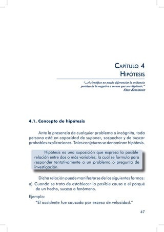 47
Capítulo 4
Hipótesis
“...el científico no puede diferenciar la evidencia
positiva de la negativa a menos que use hipótesis.”
Fred Kerlinger
4.1. Concepto de hipótesis
Ante la presencia de cualquier problema o incógnita, toda
persona está en capacidad de suponer, sospechar y de buscar
probables explicaciones. Tales conjeturas se denominan hipótesis.
	 Hipótesis es una suposición que expresa la posible
relación entre dos o más variables, la cual se formula para
responder tentativamente a un problema o pregunta de
investigación.
Dicha relación puede manifestarse de las siguientes formas:
a)  Cuando se trata de establecer la posible causa o el porqué
de un hecho, suceso o fenómeno.
Ejemplo:
“El accidente fue causado por exceso de velocidad.”
 