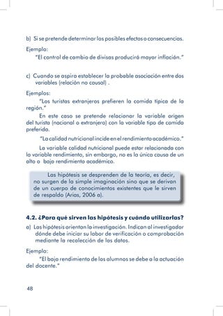 48
b)  Si se pretende determinar los posibles efectosoconsecuencias.
Ejemplo:
“El control de cambio de divisas producirá mayor inflación.”
c)  Cuando se aspira establecer la probable asociación entre dos
variables (relación no causal) .
Ejemplos:
“Los turistas extranjeros prefieren la comida típica de la
región.”
En este caso se pretende relacionar la variable origen
del turista (nacional o extranjero) con la variable tipo de comida
preferida.
“La calidad nutricional incide en el rendimiento académico.”
La variable calidad nutricional puede estar relacionada con
la variable rendimiento, sin embargo, no es la única causa de un
alto o bajo rendimiento académico.
Las hipótesis se desprenden de la teoría, es decir,
no surgen de la simple imaginación sino que se derivan
de un cuerpo de conocimientos existentes que le sirven
de respaldo (Arias, 2006 a).
4.2. ¿Para qué sirven las hipótesis y cuándo utilizarlas?
a)  Las hipótesis orientan la investigación. Indican al investigador
dónde debe iniciar su labor de verificación o comprobación
mediante la recolección de los datos.
Ejemplo:
“El bajo rendimiento de los alumnos se debe a la actuación
del docente.”
 