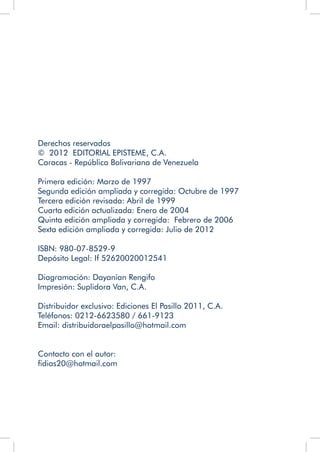 Derechos reservados
© 2012 EDITORIAL EPISTEME, C.A.
Caracas - República Bolivariana de Venezuela
Primera edición: Marzo de 1997
Segunda edición ampliada y corregida: Octubre de 1997
Tercera edición revisada: Abril de 1999
Cuarta edición actualizada: Enero de 2004
Quinta edición ampliada y corregida: Febrero de 2006
Sexta edición ampliada y corregida: Julio de 2012
ISBN: 980-07-8529-9
Depósito Legal: If 52620020012541
Diagramación: Dayanian Rengifo
Impresión: Suplidora Van, C.A.
Distribuidor exclusivo: Ediciones El Pasillo 2011, C.A.
Teléfonos: 0212-6623580 / 661-9123
Email: distribuidoraelpasillo@hotmail.com
Contacto con el autor:
fidias20@hotmail.com
	
	
 