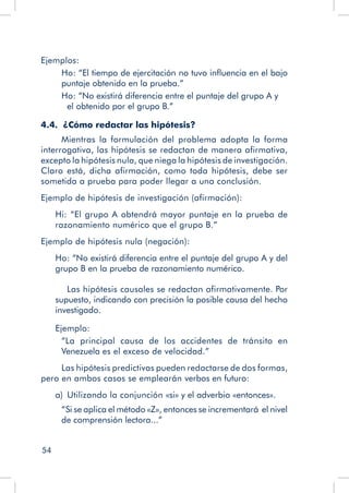 54
Ejemplos:
Ho: “El tiempo de ejercitación no tuvo influencia en el bajo
puntaje obtenido en la prueba.”
Ho: “No existirá diferencia entre el puntaje del grupo A y 	
	 el obtenido por el grupo B.”
4.4. ¿Cómo redactar las hipótesis?
Mientras la formulación del problema adopta la forma
interrogativa, las hipótesis se redactan de manera afirmativa,
excepto la hipótesis nula, que niega la hipótesis de investigación.
Claro está, dicha afirmación, como toda hipótesis, debe ser
sometida a prueba para poder llegar a una conclusión.
Ejemplo de hipótesis de investigación (afirmación):
Hi: “El grupo A obtendrá mayor puntaje en la prueba de
razonamiento numérico que el grupo B.”
Ejemplo de hipótesis nula (negación):
Ho: “No existirá diferencia entre el puntaje del grupo A y del
grupo B en la prueba de razonamiento numérico.
	 Las hipótesis causales se redactan afirmativamente. Por
supuesto, indicando con precisión la posible causa del hecho
investigado.
Ejemplo:
“La principal causa de los accidentes de tránsito en
Venezuela es el exceso de velocidad.”
Las hipótesis predictivas pueden redactarse de dos formas,
pero en ambos casos se emplearán verbos en futuro:
	 a)  Utilizando la conjunción «si» y el adverbio «entonces».
“Si se aplica el método «Z», entonces se incrementará el nivel
de comprensión lectora...”
 