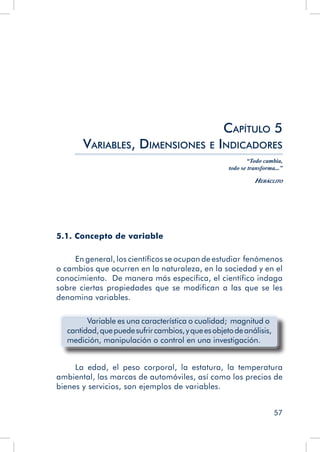 57
5.1. Concepto de variable
En general, los científicos se ocupan de estudiar fenómenos
o cambios que ocurren en la naturaleza, en la sociedad y en el
conocimiento. De manera más específica, el científico indaga
sobre ciertas propiedades que se modifican a las que se les
denomina variables.
Variable es una característica o cualidad; magnitud o
cantidad,quepuedesufrircambios,yqueesobjetodeanálisis,
medición, manipulación o control en una investigación.
La edad, el peso corporal, la estatura, la temperatura
ambiental, las marcas de automóviles, así como los precios de
bienes y servicios, son ejemplos de variables.
Capítulo 5
Variables, Dimensiones e Indicadores
“Todo cambia,
todo se transforma...”
Heráclito
 