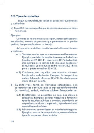 58
5.2. Tipos de variables
	 Según su naturaleza, las variables pueden ser cuantitativas
y cualitativas:
a)  Cuantitativas: son aquellas que se expresan en valores o datos
numéricos.
Ejemplos:
Cantidad de habitantes en una región, notasocalificaciones
estudiantiles, número de personas que pertenecen a un partido
político, tiempo empleado en un trabajo.
Asímismo,las variables cuantitativas seclasificanendiscretas
y continuas.
a.1)  Discretas: son las que asumen valores o cifras enteras.
Ejemplos: cantidad de estudiantes en una aula de clases
(puedenser39,40ó 41, pero nunca 40,7 estudiantes);
otro ejemplo es la cantidad de libros que pueden ser
consultados, ya que nunca podrá revisar 25,3 libros,
pero si podrá consultar 25 ó 26.
a.2)  Continuas: son aquellas que adoptan números
fraccionados o decimales. Ejemplos: la temperatura
ambiental puede alcanzar 32,4 °C. Un objeto puede
medir 58,6 cm de alto.
b)  Cualitativas: también llamadas categóricas, son
características o atributos que se expresandeformaverbal
(no numérica), es decir, mediante palabras. Éstas pueden ser:
b.1)  Dicotómicas: se presentan en sólo dos clases o
categorías. Ejemplos: género: masculino o femenino;
tipos de escuelas: públicas o privadas; procedencia de
un producto: nacional o importado; tipos de vehículos:
automático o sincrónico.
b.2)  Policotómicas: se manifiestan en más de dos categorías.
Ejemplos: marcas de computadoras, colores de tintas,
tipos de empresas, clases sociales.
 