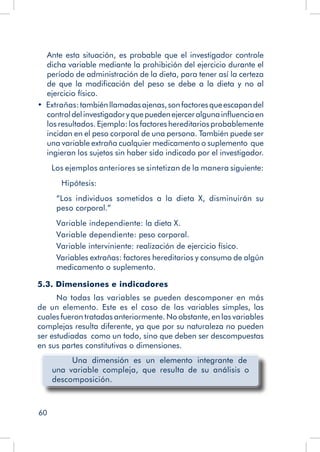 60
	 Ante esta situación, es probable que el investigador controle
dicha variable mediante la prohibición del ejercicio durante el
período de administración de la dieta, para tener así la certeza
de que la modificación del peso se debe a la dieta y no al
ejercicio físico.
•  Extrañas:tambiénllamadasajenas,sonfactoresqueescapandel
controldelinvestigadoryquepuedenejerceralgunainfluenciaen
los resultados. Ejemplo: los factores hereditarios probablemente
incidan en el peso corporal de una persona. También puede ser
una variable extraña cualquier medicamento o suplemento que
ingieran los sujetos sin haber sido indicado por el investigador.
Los ejemplos anteriores se sintetizan de la manera siguiente:
	 Hipótesis:
“Los individuos sometidos a la dieta X, disminuirán su
peso corporal.”
Variable independiente: la dieta X.
Variable dependiente: peso corporal.
Variable interviniente: realización de ejercicio físico.
Variables extrañas: factores hereditarios y consumo de algún
medicamento o suplemento.
5.3. Dimensiones e indicadores
No todas las variables se pueden descomponer en más
de un elemento. Este es el caso de las variables simples, las
cuales fueron tratadas anteriormente. No obstante, en las variables
complejas resulta diferente, ya que por su naturaleza no pueden
ser estudiadas como un todo, sino que deben ser descompuestas
en sus partes constitutivas o dimensiones.
Una dimensión es un elemento integrante de
una variable compleja, que resulta de su análisis o
descomposición.
 