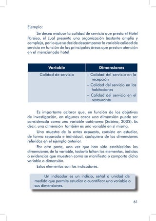61
Ejemplo:
Se desea evaluar la calidad de servicio que presta el Hotel
Paraiso, el cual presenta una organización bastante amplia y
compleja, por lo que se decide descomponer la variable calidad de
servicio en función de las principales áreas que prestan atención
en el mencionado hotel.
Variable Dimensiones
Calidad de servicio – Calidad del servicio en la
recepción
– Calidad del servicio en las
habitaciones
– Calidad del servicio en el
restaurante
Es importante aclarar que, en función de los objetivos
de investigación, en algunos casos una dimensión puede ser
considerada como una variable autónoma (Sabino, 2002). Es
decir, una dimensión también es una variable en sí misma.
Una muestra de lo antes expuesto, consiste en estudiar,
de forma separada e individual, cualquiera de las dimensiones
referidas en el ejemplo anterior.
Por otra parte, una vez que han sido establecidas las
dimensiones de la variable, todavía faltan los elementos, indicios
o evidencias que muestren como se manifiesta o comporta dicha
variable o dimensión.
Estos elementos son los indicadores.
Un indicador es un indicio, señal o unidad de
medida que permite estudiar o cuantificar una variable o
sus dimensiones.
 