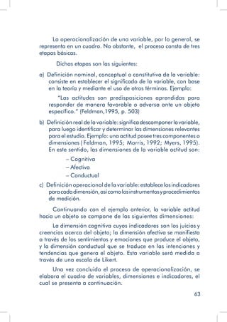 63
La operacionalización de una variable, por lo general, se
representa en un cuadro. No obstante, el proceso consta de tres
etapas básicas.
		 Dichas etapas son las siguientes:
a)  Definición nominal, conceptual o constitutiva de la variable:
consiste en establecer el significado de la variable, con base
en la teoría y mediante el uso de otros términos. Ejemplo:
“Las actitudes son predisposiciones aprendidas para
responder de manera favorable o adversa ante un objeto
específico.” (Feldman,1995, p. 503)
b)  Definición real de la variable:significadescomponerlavariable,
para luego identificar y determinar las dimensiones relevantes
para el estudio. Ejemplo: una actitud posee tres componentes o
dimensiones ( Feldman, 1995; Morris, 1992; Myers, 1995).
En este sentido, las dimensiones de la variable actitud son:
– Cognitiva
– Afectiva
– Conductual
c)  Definición operacional de la variable:establecelosindicadores
paracadadimensión,asícomolosinstrumentosyprocedimientos
de medición.
Continuando con el ejemplo anterior, la variable actitud
hacia un objeto se compone de las siguientes dimensiones:
La dimensión cognitiva cuyos indicadores son los juicios y
creencias acerca del objeto; la dimensión afectiva se manifiesta
a través de los sentimientos y emociones que produce el objeto,
y la dimensión conductual que se traduce en las intenciones y
tendencias que genera el objeto. Esta variable será medida a
través de una escala de Likert.
Una vez concluido el proceso de operacionalización, se
elabora el cuadro de variables, dimensiones e indicadores, el
cual se presenta a continuación.
 