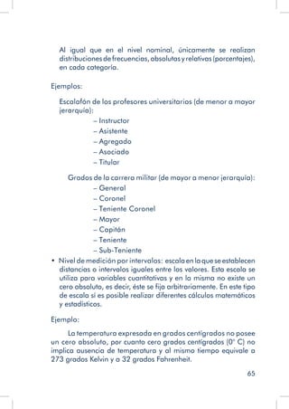 65
Al igual que en el nivel nominal, únicamente se realizan
distribuciones de frecuencias, absolutas y relativas (porcentajes),
en cada categoría.
Ejemplos:
	 Escalafón de los profesores universitarios (de menor a mayor
jerarquía):
– Instructor		
– Asistente
– Agregado	
– Asociado
– Titular
Grados de la carrera militar (de mayor a menor jerarquía):
– General			
– Coronel
– Teniente Coronel	
– Mayor
– Capitán			
– Teniente
– Sub-Teniente	
•  Nivel de medición por intervalos:  escalaenlaqueseestablecen
distancias o intervalos iguales entre los valores. Esta escala se
utiliza para variables cuantitativas y en la misma no existe un
cero absoluto, es decir, éste se fija arbitrariamente. En este tipo
de escala sí es posible realizar diferentes cálculos matemáticos
y estadísticos.
Ejemplo:
La temperatura expresada en grados centígrados no posee
un cero absoluto, por cuanto cero grados centígrados (0° C) no
implica ausencia de temperatura y al mismo tiempo equivale a
273 grados Kelvin y a 32 grados Fahrenheit.
 