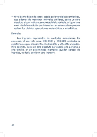66
•  Nivel de medición de razón: escala para variables cuantitativas,
que además de mantener intervalos similares, posee un cero
absoluto el cual indica ausencia total de la variable. Al igual que
en el nivel de medición por intervalos, en esta escala se pueden
aplicar las distintas operaciones matemáticas y estadísticas.
Ejemplo:
Los ingresos expresados en unidades monetarias. En
este caso, el intervalo entre 300.000 y 350.000 unidades es
exactamente igual al existente entre 850.000 y 900.000 unidades.
Pero además, existe un cero absoluto por cuanto una persona o
una familia, en un determinado momento, pueden carecer de
ingresos, es decir, perciben cero ingresos.
 