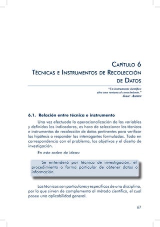67
6.1. Relación entre técnica e instrumento
Una vez efectuada la operacionalización de las variables
y definidos los indicadores, es hora de seleccionar las técnicas
e instrumentos de recolección de datos pertinentes para verificar
las hipótesis o responder las interrogantes formuladas. Todo en
correspondencia con el problema, los objetivos y el diseño de
investigación.
En este orden de ideas:
Se entenderá por técnica de investigación, el
procedimiento o forma particular de obtener datos o
información.
Las técnicas son particulares y específicas de una disciplina,
por lo que sirven de complemento al método científico, el cual
posee una aplicabilidad general.
Capítulo 6
Técnicas e Instrumentos de Recolección
de Datos
“Un instrumento científico
abre una ventana al conocimiento.”
Isaac Asimov
 