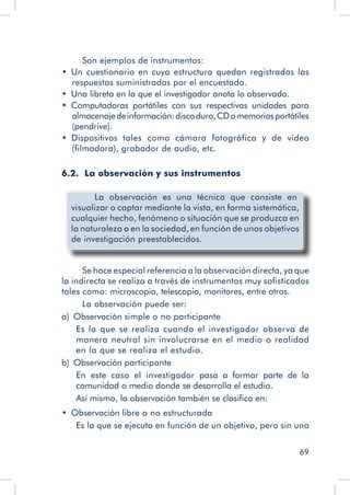 69
Son ejemplos de instrumentos:
•  Un cuestionario en cuya estructura quedan registradas las
respuestas suministradas por el encuestado.
•  Una libreta en la que el investigador anota lo observado.
•  Computadoras portátiles con sus respectivas unidades para
almacenajedeinformación:discoduro,CDomemoriasportátiles
(pendrive).
•  Dispositivos tales como cámara fotográfica y de video
(filmadora), grabador de audio, etc.
6.2. La observación y sus instrumentos
	 La observación es una técnica que consiste en
visualizar o captar mediante la vista, en forma sistemática,
cualquier hecho, fenómeno o situación que se produzca en
la naturaleza o en la sociedad, en función de unos objetivos
de investigación preestablecidos.
Se hace especial referencia a la observación directa, ya que
la indirecta se realiza a través de instrumentos muy sofisticados
tales como: microscopio, telescopio, monitores, entre otros.
La observación puede ser:
a)  Observación simple o no participante
Es la que se realiza cuando el investigador observa de
manera neutral sin involucrarse en el medio o realidad
en la que se realiza el estudio.
b)  Observación participante
En este caso el investigador pasa a formar parte de la
comunidad o medio donde se desarrolla el estudio.
Así mismo, la observación también se clasifica en:
•  Observación libre o no estructurada
Es la que se ejecuta en función de un objetivo, pero sin una
 