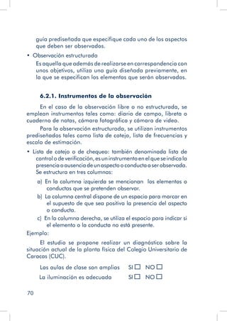 70
guía prediseñada que especifique cada uno de los aspectos
que deben ser observados.
•  Observación estructurada
Es aquella que además de realizarse en correspondencia con
unos objetivos, utiliza una guía diseñada previamente, en
la que se especifican los elementos que serán observados.
6.2.1. Instrumentos de la observación
En el caso de la observación libre o no estructurada, se
emplean instrumentos tales como: diario de campo, libreta o
cuaderno de notas, cámara fotográfica y cámara de video.
Para la observación estructurada, se utilizan instrumentos
prediseñados tales como lista de cotejo, lista de frecuencias y
escala de estimación.
•  Lista de cotejo o de chequeo: también denominada lista de
control o de verificación, es un instrumento en el que se indica la
presenciaoausenciadeunaspectooconductaaserobservada.
Se estructura en tres columnas:
a)  En la columna izquierda se mencionan los elementos o
conductas que se pretenden observar.
b)  La columna central dispone de un espacio para marcar en
el supuesto de que sea positiva la presencia del aspecto
o conducta.
c)  En la columna derecha, se utiliza el espacio para indicar si
el elemento o la conducta no está presente.
Ejemplo:
El estudio se propone realizar un diagnóstico sobre la
situación actual de la planta física del Colegio Universitario de
Caracas (CUC).
Las aulas de clase son amplias	 SI 	 NO
La iluminación es adecuada	 SI 	 NO
 