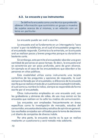 72
	 6.3. La encuesta y sus instrumentos
Se define la encuesta como una técnica que pretende
obtener información que suministra un grupo o muestra
de sujetos acerca de sí mismos, o en relación con un
tema en particular.
La encuesta puede ser oral o escrita:
La encuesta oral se fundamenta en un interrogatorio “cara
a cara” o por vía telefónica, en el cual el encuestador pregunta y
el encuestado responde. Contraria a la entrevista, en la encuesta
oral se realizan pocas y breves preguntas porque su duración es
bastante corta.
Sin embargo, esto permite al encuestador abordar una gran
cantidad de personas en poco tiempo. Es decir, la encuesta oral
se caracteriza por ser poco profunda, pero de gran alcance.
Un ejemplo es el caso de los encuestadores que abordan a las
personas en sitios públicos.
Esta modalidad utiliza como instrumento una tarjeta
contentiva de las preguntas y opciones de respuesta, la cual
siempre es llenada por el encuestador, a diferencia de la encuesta
escrita que se realiza a través de un cuestionario autoadministrado,
el cual como su nombre lo indica, siempre es respondido de forma
escrita por el encuestado.
Otros instrumentos empleados en una encuesta oral, son
las grabadoras y cámaras de video, de uso muy común en las
encuestas que realizan en la calle los medios de comunicación.
Las encuestas son empleadas frecuentemente en áreas
específicas como la investigación de mercado, estudios del
consumidor,encuestaselectoralesyestudiosdeopiniónengeneral.
Los resultados arrojados son utilizados para la toma de decisiones
y el diseño de campañas de diversa índole.
Por otra parte, la encuesta escrita es la que se realiza
mediante un cuestionario y será tratada más adelante.
 