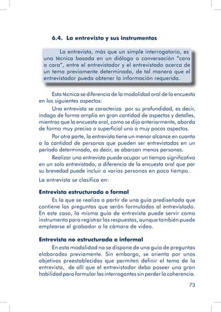 73
6.4. La entrevista y sus instrumentos
	 La entrevista, más que un simple interrogatorio, es
una técnica basada en un diálogo o conversación “cara
a cara”, entre el entrevistador y el entrevistado acerca de
un tema previamente determinado, de tal manera que el
entrevistador pueda obtener la información requerida.
Esta técnica se diferencia de la modalidad oral de la encuesta
en los siguientes aspectos:
Una entrevista se caracteriza por su profundidad, es decir,
indaga de forma amplia en gran cantidad de aspectos y detalles,
mientras que la encuesta oral, como se dijo anteriormente, aborda
de forma muy precisa o superficial uno o muy pocos aspectos.
Por otra parte, la entrevista tiene un menor alcance en cuanto
a la cantidad de personas que pueden ser entrevistadas en un
período determinado, es decir, se abarcan menos personas.
Realizar una entrevista puede ocupar un tiempo significativo
en un solo entrevistado, a diferencia de la encuesta oral que por
su brevedad puede incluir a varias personas en poco tiempo.
La entrevista se clasifica en:
Entrevista estructurada o formal
Es la que se realiza a partir de una guía prediseñada que
contiene las preguntas que serán formuladas al entrevistado.
En este caso, la misma guía de entrevista puede servir como
instrumento para registrar las respuestas, aunque también puede
emplearse el grabador o la cámara de video.
Entrevista no estructurada o informal
En esta modalidad no se dispone de una guía de preguntas
elaboradas previamente. Sin embargo, se orienta por unos
objetivos preestablecidos que permiten definir el tema de la
entrevista, de allí que el entrevistador deba poseer una gran
habilidad para formular las interrogantes sin perder la coherencia.
 