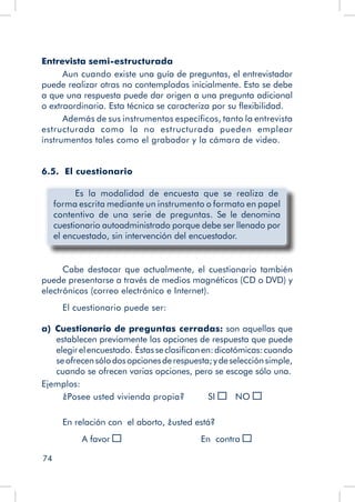 74
Entrevista semi-estructurada
Aun cuando existe una guía de preguntas, el entrevistador
puede realizar otras no contempladas inicialmente. Esto se debe
a que una respuesta puede dar origen a una pregunta adicional
o extraordinaria. Esta técnica se caracteriza por su flexibilidad.
Además de sus instrumentos específicos, tanto la entrevista
estructurada como la no estructurada pueden emplear
instrumentos tales como el grabador y la cámara de video.
6.5. El cuestionario
	 Es la modalidad de encuesta que se realiza de
forma escrita mediante un instrumento o formato en papel
contentivo de una serie de preguntas. Se le denomina
cuestionario autoadministrado porque debe ser llenado por
el encuestado, sin intervención del encuestador.
Cabe destacar que actualmente, el cuestionario también
puede presentarse a través de medios magnéticos (CD o DVD) y
electrónicos (correo electrónico e Internet).
El cuestionario puede ser:
a)  Cuestionario de preguntas cerradas: son aquellas que
establecen previamente las opciones de respuesta que puede
elegirelencuestado. Éstasseclasificanen:dicotómicas:cuando
seofrecensólodosopcionesderespuesta;ydeselecciónsimple,
cuando se ofrecen varias opciones, pero se escoge sólo una.
Ejemplos:
¿Posee usted vivienda propia? SI 	 NO
En relación con el aborto, ¿usted está?
		 A favor 				 En contra
 
