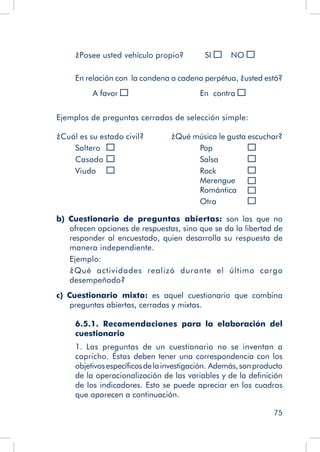 75
¿Posee usted vehículo propio? SI 	 NO
En relación con la condena a cadena perpétua, ¿usted está?
		 A favor 				 En contra
Ejemplos de preguntas cerradas de selección simple:
¿Cuál es su estado civil? ¿Qué música le gusta escuchar?
Soltero 	 				 Pop 		 	
Casado	 				 Salsa		
Viudo	 				 Rock		 		
						 Merengue	 		
						 Romántica	
						 Otra		
b)  Cuestionario de preguntas abiertas: son las que no
ofrecen opciones de respuestas, sino que se da la libertad de
responder al encuestado, quien desarrolla su respuesta de
manera independiente.
Ejemplo:
¿Qué actividades realizó durante el último cargo
desempeñado?
c)  Cuestionario mixto: es aquel cuestionario que combina
preguntas abiertas, cerradas y mixtas.
6.5.1. Recomendaciones para la elaboración del
cuestionario
1. Las preguntas de un cuestionario no se inventan a
capricho. Éstas deben tener una correspondencia con los
objetivosespecíficosdelainvestigación. Además,sonproducto
de la operacionalización de las variables y de la definición
de los indicadores. Esto se puede apreciar en los cuadros
que aparecen a continuación.
 