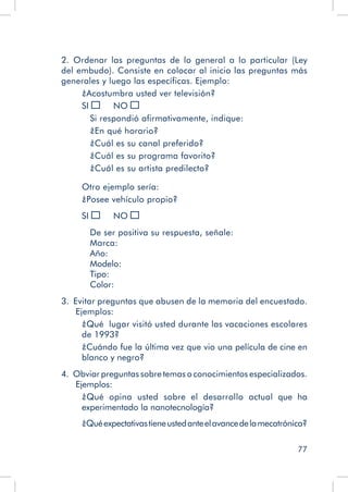 77
2.  Ordenar las preguntas de lo general a lo particular (Ley
del embudo). Consiste en colocar al inicio las preguntas más
generales y luego las específicas. Ejemplo:
¿Acostumbra usted ver televisión?
SI 	 NO
Si respondió afirmativamente, indique:
¿En qué horario?
¿Cuál es su canal preferido?
¿Cuál es su programa favorito?
¿Cuál es su artista predilecto?
Otro ejemplo sería:
¿Posee vehículo propio?
SI 	 NO
De ser positiva su respuesta, señale:
Marca:
Año:
Modelo:
Tipo:
Color:
3.  Evitar preguntas que abusen de la memoria del encuestado.
Ejemplos:
¿Qué lugar visitó usted durante las vacaciones escolares
de 1993?
¿Cuándo fue la última vez que vio una película de cine en
blanco y negro?
4.  Obviar preguntas sobre temas o conocimientos especializados.
Ejemplos:
¿Qué opina usted sobre el desarrollo actual que ha
experimentado la nanotecnología?
¿Quéexpectativastieneustedanteelavancedelamecatrónica?
 