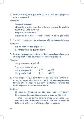 78
5.  No incluir preguntas que induzcan a la respuesta (preguntas
guía o sesgadas).
Ejemplo:
	 Pregunta sesgada:
¿Considera usted que ha sido un fracaso la política
económica del gobierno?
Pregunta reformulada:
¿Qué opinión le merece la política económica del gobierno?
6.  Omitir las preguntas que originen múltiples interpretaciones.
Ejemplos:
¿Lo ha hecho usted alguna vez?
¿Cuántas veces le gusta hacerlo?
7.  Separar las preguntas dobles, es decir, aquellas en las que se
interroga sobre dos asuntos en una misma pregunta.
Ejemplo:
¿Le gusta cantar y bailar?
Preguntas reformuladas:
¿Le gusta cantar? 	 SI 	 NO
¿Le gusta bailar?	 SI 	 NO
8.  Incluir preguntas que permitan verificar respuestas anteriores
o preguntas de control. Es decir, a partir de cualquier pregunta,
formule otra interrogante que permita establecer la veracidad
de la respuesta emitida anteriormente.
Ejemplo:
¿Conoce usted los principios básicos de la administración?
Si su respuesta es positiva, mencione algunos (Control).
Otra forma de control consiste en repetir una pregunta,
pero con una redacción diferente. De esta manera se
determina si hay consistencia en las respuestas.
 