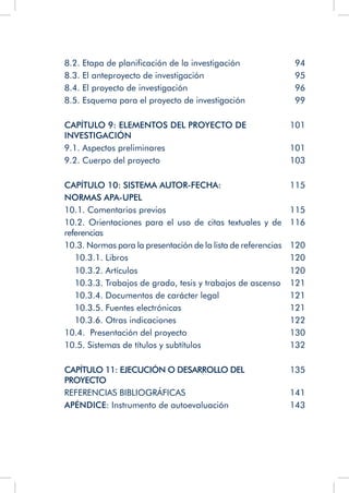 8.2. Etapa de planificación de la investigación 94
8.3. El anteproyecto de investigación 95
8.4. El proyecto de investigación 96
8.5. Esquema para el proyecto de investigación 99
CAPÍTULO 9: ELEMENTOS DEL PROYECTO DE
INVESTIGACIÓN
101
9.1. Aspectos preliminares 101
9.2. Cuerpo del proyecto 103
CAPÍTULO 10: SISTEMA AUTOR-FECHA:
NORMAS APA-UPEL
115
10.1. Comentarios previos 115
10.2. Orientaciones para el uso de citas textuales y de
referencias
116
10.3. Normas para la presentación de la lista de referencias 120
10.3.1. Libros 120
10.3.2. Artículos 120
10.3.3. Trabajos de grado, tesis y trabajos de ascenso 121
10.3.4. Documentos de carácter legal 121
10.3.5. Fuentes electrónicas 121
10.3.6. Otras indicaciones 122
10.4. Presentación del proyecto 130
10.5. Sistemas de títulos y subtítulos 132
CAPÍTULO 11: EJECUCIÓN O DESARROLLO DEL
PROYECTO
135
REFERENCIAS BIBLIOGRÁFICAS 141
APÉNDICE: Instrumento de autoevaluación 143
 