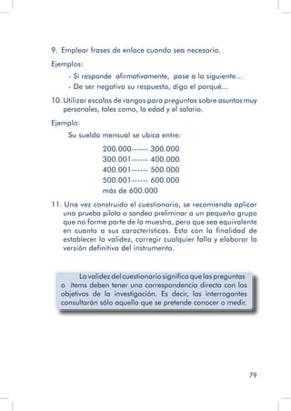 79
9.  Emplear frases de enlace cuando sea necesario.
Ejemplos:
- Si responde afirmativamente, pase a la siguiente...
- De ser negativa su respuesta, diga el porqué...
10. Utilizar escalas de rangos para preguntas sobre asuntos muy
personales, tales como, la edad y el salario.
Ejemplo:
Su sueldo mensual se ubica entre:
200.000------ 300.000
300.001------ 400.000
400.001------ 500.000
500.001------ 600.000
más de 600.000
11. Una vez construido el cuestionario, se recomienda aplicar
una prueba piloto o sondeo preliminar a un pequeño grupo
que no forme parte de la muestra, pero que sea equivalente
en cuanto a sus características. Esto con la finalidad de
establecer la validez, corregir cualquier falla y elaborar la
versión definitiva del instrumento.
La validez del cuestionario significa que las preguntas
o ítems deben tener una correspondencia directa con los
objetivos de la investigación. Es decir, las interrogantes
consultarán sólo aquello que se pretende conocer o medir.
 