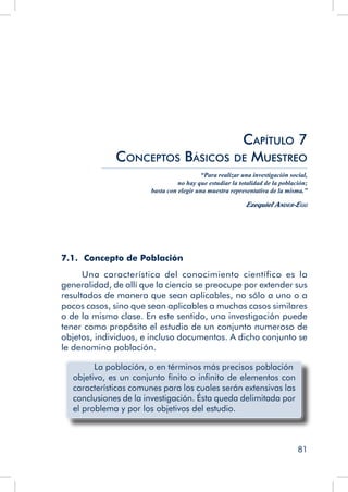 81
7.1. Concepto de Población
Una característica del conocimiento científico es la
generalidad, de allí que la ciencia se preocupe por extender sus
resultados de manera que sean aplicables, no sólo a uno o a
pocos casos, sino que sean aplicables a muchos casos similares
o de la misma clase. En este sentido, una investigación puede
tener como propósito el estudio de un conjunto numeroso de
objetos, individuos, e incluso documentos. A dicho conjunto se
le denomina población.
	 La población, o en términos más precisos población
objetivo, es un conjunto finito o infinito de elementos con
características comunes para los cuales serán extensivas las
conclusiones de la investigación. Ésta queda delimitada por
el problema y por los objetivos del estudio.
Capítulo 7
Conceptos Básicos de Muestreo
“Para realizar una investigación social,
no hay que estudiar la totalidad de la población;
basta con elegir una muestra representativa de la misma.”
Ezequiel Ander-Egg
 
