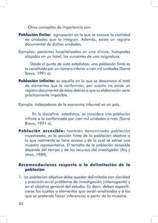 82
Otros conceptos de importancia son:
Población finita: agrupación en la que se conoce la cantidad
de unidades que la integran. Además, existe un registro
documental de dichas unidades.
Ejemplos: pacientes hospitalizados en una clínica; huéspedes
alojados en un hotel; los cursantes de una asignatura.
	 Desde el punto de vista estadístico, una población finita es
la constituída por un número inferior a cien mil unidades (Sierra
Bravo, 1991 a).
Población infinita: es aquella en la que se desconoce el total
de elementos que la conforman, por cuanto no existe un
registro documental de éstos debido a que su elaboración sería
prácticamente imposible.
	
Ejemplo: trabajadores de la economía informal en un país.
En la disciplina estadística, se considera una población
infinita a la conformada por cien mil unidades o más (Sierra
Bravo, 1991 a).
Población accesible: también denominada población
muestreada, es la porción finita de la población objetivo a
la que realmente se tiene acceso y de la cual se extrae una
muestra representativa. El tamaño de la población accesible
depende del tiempo y de los recursos del investigador (Ary y
otros, 1989).
Recomendaciones respecto a la delimitación de la
población
1. La población objetivo debe quedar delimitada con claridad
y precisión en el problema de investigación (interrogante) y
en el objetivo general del estudio. Es decir, deben especifi-
carse los sujetos o elementos que serán analizados y a los
que se pretende hacer inferencias a partir de la muestra.
 