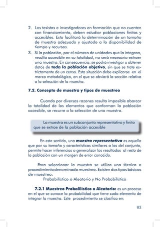 83
2.  Los tesistas e investigadores en formación que no cuenten
con financiamiento, deben estudiar poblaciones finitas y
accesibles. Esto facilitará la determinación de un tamaño
de muestra adecuado y ajustado a la disponibilidad de
tiempo y recursos.
3. Si la población, por el número de unidades que la integran,
resulta accesible en su totalidad, no será necesario extraer
una muestra. En consecuencia, se podrá investigar u obtener
datos de toda la población objetivo, sin que se trate es-
trictamente de un censo. Esta situación debe explicarse en el
marco metodológico, en el que se obviará la sección relativa
a la selección de la muestra.
7.2. Concepto de muestra y tipos de muestreo
	 Cuando por diversas razones resulta imposible abarcar
la totalidad de los elementos que conforman la población
accesible, se recurre a la selección de una muestra.
	 La muestra es un subconjunto representativo y finito
que se extrae de la población accesible
	
	 En este sentido, una muestra representativa es aquella
que por su tamaño y características similares a las del conjunto,
permite hacer inferencias o generalizar los resultados al resto de
la población con un margen de error conocido.
Para seleccionar la muestra se utiliza una técnica o
procedimientodenominado muestreo. Existen dos tipos básicos
de muestreo:
Probabilístico o Aleatorio y No Probabilístico
7.2.1 Muestreo Probalilístico o Aleatorio: es un proceso
en el que se conoce la probabilidad que tiene cada elemento de
integrar la muestra. Este procedimiento se clasifica en:
 