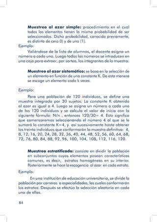 84
Muestreo al azar simple: procedimiento en el cual
todos los elementos tienen la misma probabilidad de ser
seleccionados. Dicha probabilidad, conocida previamente,
es distinta de cero 0) y de uno (1).
Ejemplo:
Valiéndose de la lista de alumnos, el docente asigna un
número a cada uno. Luego todos los números se introducen en
una caja para extraer, por sorteo, los integrantes de la muestra.
Muestreo al azar sistemático: se basa en la selección de
un elemento en función de una constante K. De esta manera
se escoge un elemento cada k veces.
Ejemplo:
Para una población de 120 individuos, se define una
muestra integrada por 30 sujetos. La constante K obtenida
al azar es igual a 4. Luego se asigna un número a cada uno
de los 120 individuos y se calcula el valor de inicio con la
siguiente fórmula: N/n , entonces 120/30= 4. Esto significa
que comenzaremos seleccionando el número 4 al que se le
sumará la constante K=4, y así sucesivamente hasta obtener
los treinta individuos que conformarán la muestra definitiva: 4,
8, 12, 16, 20, 24, 28, 32, 36, 40, 44, 48, 52, 56, 60, 64, 68,
72, 76, 80, 84, 88, 92, 96, 100, 104, 108, 112, 116, 120.
Muestreo estratificado: consiste en dividir la población
en subconjuntos cuyos elementos posean características
comunes, es decir, estratos homogéneos en su interior.
Posteriormente se hace la escogencia al azar en cada estrato.
Ejemplo:
	 En una institución de educación universitaria, se divide la
población por carreras o especialidades, las cuales conformarán
los estratos. Después se efectúa la selección aleatoria en cada
una de ellas.
 