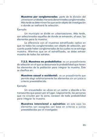 85
Muestreo por conglomerados: parte de la división del
universo en unidades menores denominadas conglomerados.
Más tarde se determinan los que serán objeto de investigación
o donde se realizará la selección.
Ejemplo:
	 Un municipio se divide en urbanizaciones. Más tarde,
son seleccionadas aquellas de donde se extraerán, al azar, los
elementos para la muestra.
	 La diferencia con el muestreo estratificado radica en
que no todos los conglomerados son objeto de selección, por
cuanto puede haber conglomerados de los cuales no se extraiga
muestra. Mientras que en el estratificado, se debe extraer
muestra de todos los estratos.
7.2.2. Muestreo no probabilístico: es un procedimiento
de selección en el que se desconoce la probabilidad que tienen
los elementos de la población para integrar la muestra. Éste
se clasifica en:
Muestreo casual o accidental: es un procedimiento que
permite elegir arbitrariamente los elementos sin un juicio o
criterio preestablecido.
Ejemplo:
	 Un encuestador se ubica en un sector y aborda a los
transeúntes que pasan por el lugar. Lógicamente, las personas
que no circulen por la zona, carecen de toda probabilidad
para integrar la muestra.
Muestreo intencional u opinático: en este caso los
elementos son escogidos con base en criterios o juicios
preestablecidos por el investigador.
 