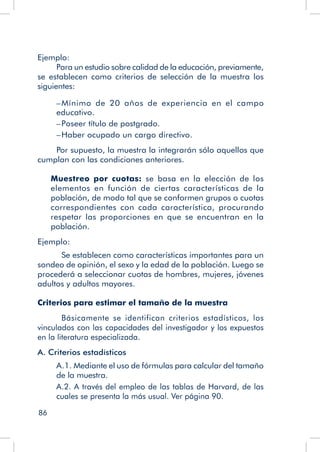 86
Ejemplo:
Para un estudio sobre calidad de la educación, previamente,
se establecen como criterios de selección de la muestra los
siguientes:
–	Mínimo de 20 años de experiencia en el campo
educativo.
–	Poseer título de postgrado.
–	Haber ocupado un cargo directivo.
Por supuesto, la muestra la integrarán sólo aquellos que
cumplan con las condiciones anteriores.
Muestreo por cuotas: se basa en la elección de los
elementos en función de ciertas características de la
población, de modo tal que se conformen grupos o cuotas
correspondientes con cada característica, procurando
respetar las proporciones en que se encuentran en la
población.
Ejemplo:
	 Se establecen como características importantes para un
sondeo de opinión, el sexo y la edad de la población. Luego se
procederá a seleccionar cuotas de hombres, mujeres, jóvenes
adultos y adultos mayores.
Criterios para estimar el tamaño de la muestra
	 Básicamente se identifican criterios estadísticos, los
vinculados con las capacidades del investigador y los expuestos
en la literatura especializada.
A. Criterios estadísticos
A.1. Mediante el uso de fórmulas para calcular del tamaño
de la muestra.
A.2. A través del empleo de las tablas de Harvard, de las
cuales se presenta la más usual. Ver página 90.
 