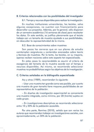 87
B. Criterios relacionados con las posibilidades del investigador
B.1. Tiempo y recursos disponibles para realizar la investigación.
En muchas instituciones universitarias, los tesistas, salvo
algunas excepciones, no cuentan con financiamiento para
desarrollar sus proyectos. Además, por lo general, sólo disponen
de un semestre académico (16 semanas de clase) para recolectar
los datos. En este sentido, se justifica plenamente que el tesista
trabaje con un tamaño de muestra ajustado a sus posibilidades,
sin descuidar la representatividad de la misma.
B.2. Base de conocimientos sobre muestreo
Son pocas las carreras que en sus planes de estudio
comtemplan asignaturas y contenidos avanzados sobre teoría
y técnicas de muestreo. Por lo tanto, los tesistas, en su mayoría,
apenas reciben nociones sobre este aspecto tan especializado.
En estos casos lo recomendable es asumir el criterio de
escogencia del tamaño de la muestra acorde con el tiempo y
recursos disponibles. Así mismo, se recomienda seleccionar
muestras no probablilísticas según los objetivos de la investigación.
C. Criterios señalados en la bibliografía especializada
Ary y otros (1989), recomiendan lo siguiente:
– Usar una muestra tan grande como sea posible, por cuanto
una muestra de gran tamaño tiene mayores posibilidades de ser
representativa de la población.
– En diseños de investigación experimental es conveniente
una muestra integrada, como mínimo, por 30 (treinta) sujetos en
cada grupo.
– En investigaciones descriptivas se recomienda seleccionar
entre 10 y 20% de la población accesible.
Por otra parte, Ramírez (2010), señala que son varios los
autores que recomiendan trabajar en investigaciónes sociales, con
aproximadamente, un 30% de la población.
 