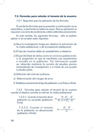 88
7.3. Fórmulas para calcular el tamaño de la muestra
7.3.1. Requisitos para la aplicación de las fórmulas
El uso de las fórmulas que se presentan a continuación no es
automático, ni pertinente en todos los casos. Para su aplicación se
requieren una serie de condiciones y datos obtenidos previamente.
En este sentido, las siguientes fórmulas, sólo se podrán
aplicar si se cumplen estos requisitos:
a) Que la investigación tenga por objetivo la estimación de
la media poblacional, o de la proporción poblacional.
b) El tipo de muestreo debe ser probabilístico o aleatorio.
c) Disponibilidad de datos como la varianza poblacional,
o la proporción en que se manifiesta una característica
o variable en la población. Tal información puede
ser obtenida mediante la revisión de estudios previos
(antecedentes de investigación), o a través de una prueba
o estudio piloto.
d) Definición del nivel de confianza.
e) Determinación del margen de error.
f) Establecer previamente el tipo de población: si es finita o infinita.
7.3.2. Fórmulas para calcular el tamaño de la muestra
cuando el objetivo consiste en estimar la media poblacional
7.3.2.1. Cuando el tamaño de la
población es conocido (población
finita)
N . Z2
C
. S2
N . e2
+ Z2
C
. S2
n
7.3.2.2. Cuando el tamaño
de la población es desconocido
(población infinita)
Z2
C
. S2
e2
n
 