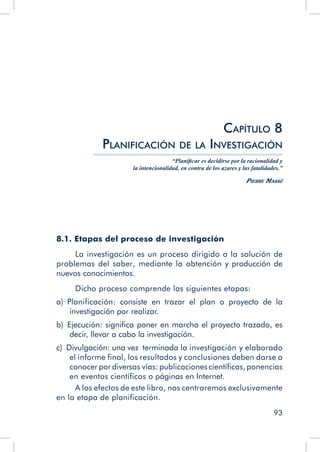 93
8.1. Etapas del proceso de investigación
La investigación es un proceso dirigido a la solución de
problemas del saber, mediante la obtención y producción de
nuevos conocimientos.
Dicho proceso comprende las siguientes etapas:
a)  Planificación: consiste en trazar el plan o proyecto de la
investigación por realizar.
b)  Ejecución: significa poner en marcha el proyecto trazado, es
decir, llevar a cabo la investigación.
c)  Divulgación: una vez terminada la investigación y elaborado
el informe final, los resultados y conclusiones deben darse a
conocer por diversas vías: publicaciones científicas, ponencias
en eventos científicos o páginas en Internet.
A los efectos de este libro, nos centraremos exclusivamente
en la etapa de planificación.
Capítulo 8
Planificación de la Investigación
“Planificar es decidirse por la racionalidad y
la intencionalidad, en contra de los azares y las fatalidades.”
Pierre Massé
 