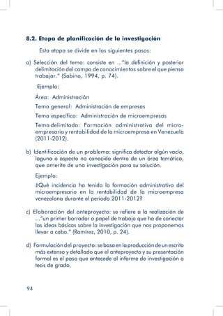 94
8.2. Etapa de planificación de la investigación
Esta etapa se divide en los siguientes pasos:
a)  Selección del tema: consiste en ...”la definición y posterior
delimitación del campo de conocimientos sobre el que piensa
trabajar.” (Sabino, 1994, p. 74).
Ejemplo:
Área: Administración
Tema general: Administración de empresas
Tema específico: Administración de microempresas
Tema delimitado: Formación administrativa del micro-
empresario y rentabilidad de la microempresa en Venezuela
(2011-2012).
b)  Identificación de un problema: significa detectar algún vacío,
laguna o aspecto no conocido dentro de un área temática,
que amerite de una investigación para su solución.
Ejemplo:
¿Qué incidencia ha tenido la formación administrativa del
microempresario en la rentabilidad de la microempresa
venezolana durante el período 2011-2012?
c)  Elaboración del anteproyecto: se refiere a la realización de
...”un primer borrador o papel de trabajo que ha de conectar
las ideas básicas sobre la investigación que nos proponemos
llevar a cabo.” (Ramírez, 2010, p. 24).
d)  Formulacióndel proyecto:sebasaenlaproduccióndeunescrito
más extenso y detallado que el anteproyecto y su presentación
formal es el paso que antecede al informe de investigación o
tesis de grado.
 