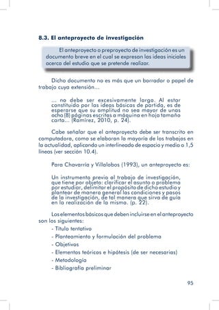 95
8.3. El anteproyecto de investigación
	 El anteproyecto o preproyecto de investigación es un
documento breve en el cual se expresan las ideas iniciales
acerca del estudio que se pretende realizar.
Dicho documento no es más que un borrador o papel de
trabajo cuya extensión...
... no debe ser excesivamente larga. Al estar
constituido por las ideas básicas de partida, es de
esperarse que su amplitud no sea mayor de unas
ocho(8) páginas escritas a máquina en hoja tamaño
carta... (Ramírez, 2010, p. 24).
Cabe señalar que el anteproyecto debe ser transcrito en
computadora, como se elaboran la mayoría de los trabajos en
la actualidad, aplicando un interlineado de espacio y medio o 1,5
líneas (ver sección 10.4).
Para Chavarría y Villalobos (1993), un anteproyecto es:
Un instrumento previo al trabajo de investigación,
que tiene por objeto: clarificar el asunto o problema
por estudiar, delimitar el propósito de dicho estudio y
plantear de manera general las condiciones y pasos
de la investigación, de tal manera que sirva de guía
en la realización de la misma. (p. 22).
Los elementos básicos que deben incluirse en el anteproyecto
son los siguientes:
- Título tentativo
- Planteamiento y formulación del problema
- Objetivos
- Elementos teóricos e hipótesis (de ser necesarias)
- Metodología
- Bibliografía preliminar
 
